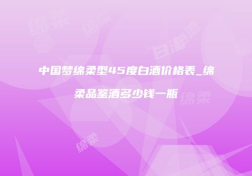 中国梦绵柔型45度白酒价格表_绵柔品鉴酒多少钱一瓶