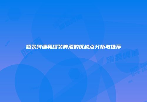 瓶装啤酒和罐装啤酒的优缺点分析与推荐