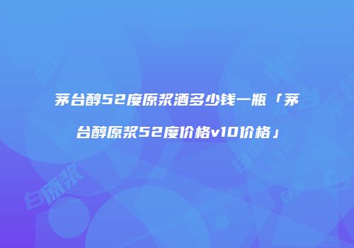 茅台醇52度原浆酒多少钱一瓶「茅台醇原浆52度价格v10价格」