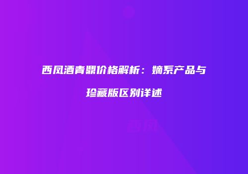 西凤酒青鼎价格解析：嫡系产品与珍藏版区别详述