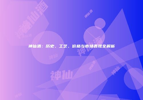 神仙酒：历史、工艺、价格与市场表现全解析