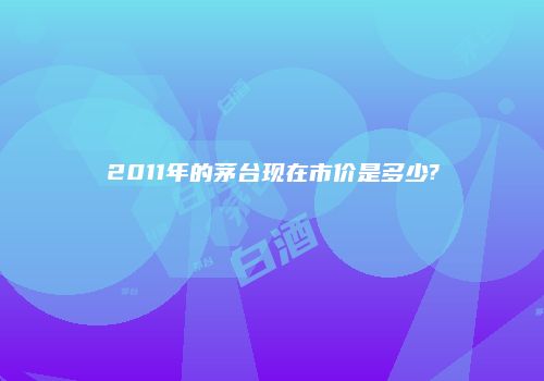 2011年的茅台现在市价是多少?
