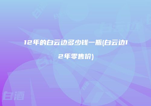 12年的白云边多少钱一瓶(白云边12年零售价)