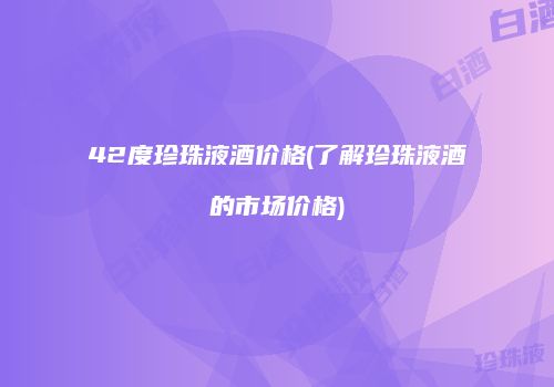 42度珍珠液酒价格(了解珍珠液酒的市场价格)
