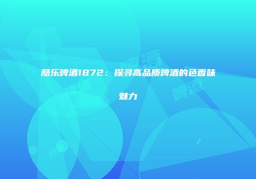 酷乐啤酒1872：探寻高品质啤酒的色香味魅力