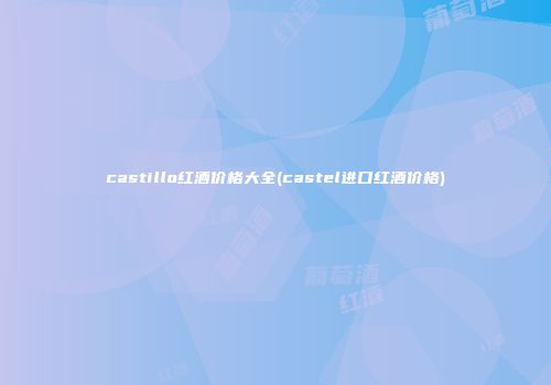 castillo红酒价格大全(castel进口红酒价格)