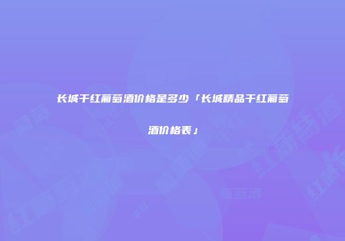 长城干红葡萄酒价格是多少「长城精品干红葡萄酒价格表」