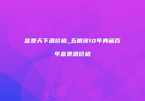 富贵天下酒价格_五粮液10年典藏百年富贵酒价格