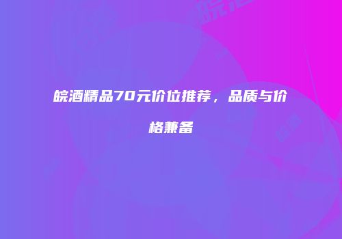 皖酒精品70元价位推荐，品质与价格兼备