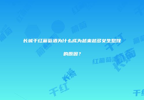 长城干红葡萄酒为什么成为越来越多女生愁嫁的原因？