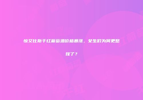 惊艾比斯干红葡萄酒价格暴涨，女生们为何更愁嫁了？
