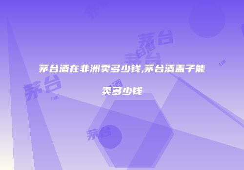 茅台酒在非洲卖多少钱,茅台酒盖子能卖多少钱