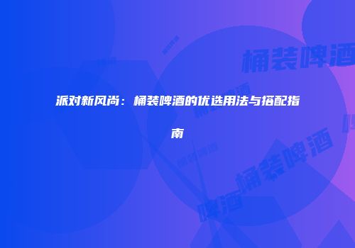 派对新风尚：桶装啤酒的优选用法与搭配指南