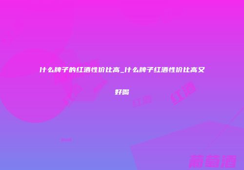 什么牌子的红酒性价比高_什么牌子红酒性价比高又好喝