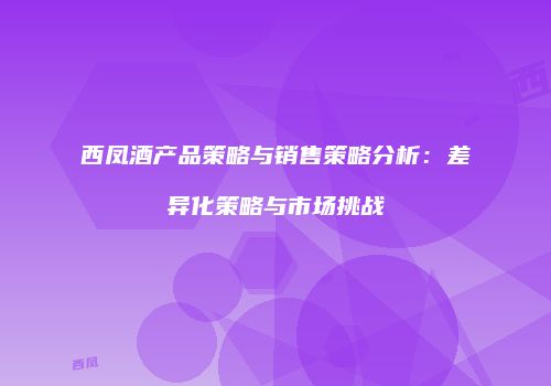 西凤酒产品策略与销售策略分析：差异化策略与市场挑战