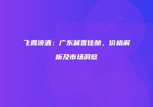 飞霞液酒：广东酱香佳酿，价格解析及市场洞察