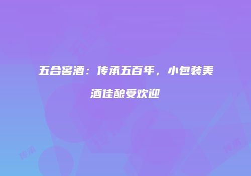 五合窖酒：传承五百年，小包装美酒佳酿受欢迎