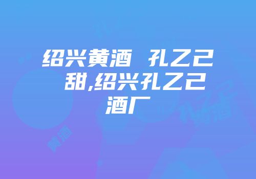 绍兴黄酒 孔乙己 甜,绍兴孔乙己酒厂