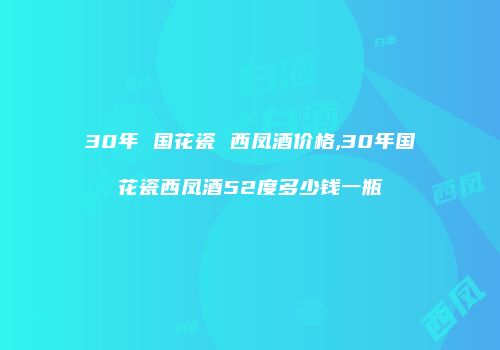 30年 国花瓷 西凤酒价格,30年国花瓷西凤酒52度多少钱一瓶