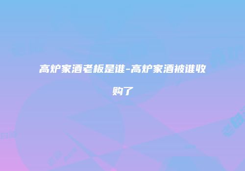 高炉家酒老板是谁-高炉家酒被谁收购了