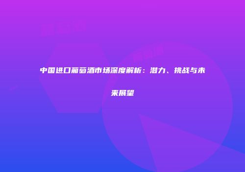 中国进口葡萄酒市场深度解析：潜力、挑战与未来展望
