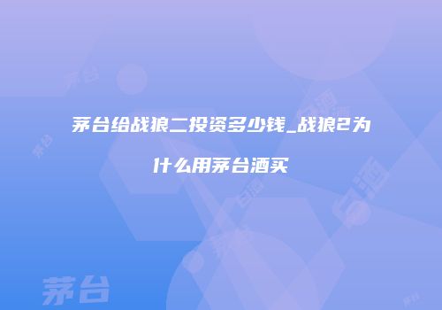 茅台给战狼二投资多少钱_战狼2为什么用茅台酒买