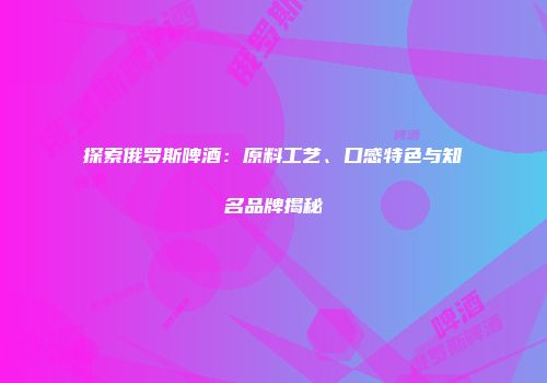 探索俄罗斯啤酒：原料工艺、口感特色与知名品牌揭秘