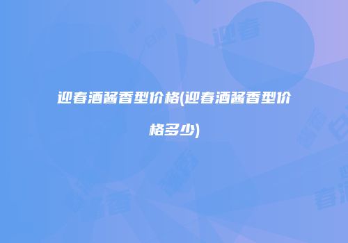 迎春酒酱香型价格(迎春酒酱香型价格多少)