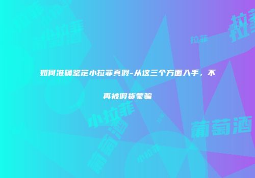如何准确鉴定小拉菲真假-从这三个方面入手，不再被假货蒙骗