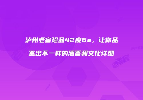 泸州老窖珍品42度6a，让你品鉴出不一样的酒香和文化详细