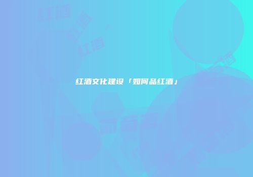 红酒文化建设「如何品红酒」