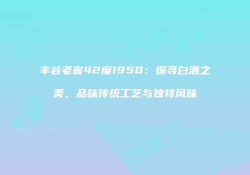 丰谷老窖42度1950：探寻白酒之美，品味传统工艺与独特风味