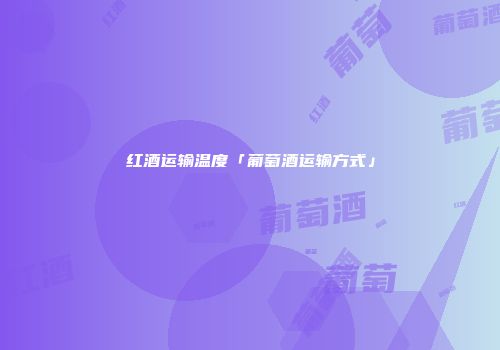 红酒运输温度「葡萄酒运输方式」