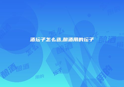 酒坛子怎么选,酿酒用的坛子