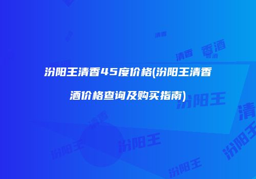 汾阳王清香45度价格(汾阳王清香酒价格查询及购买指南)