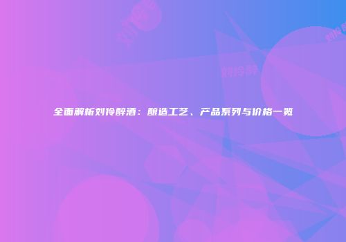 全面解析刘伶醉酒：酿造工艺、产品系列与价格一览