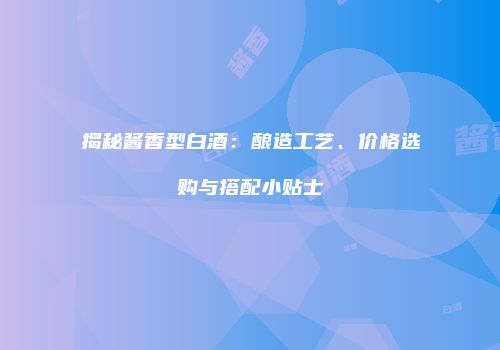 揭秘酱香型白酒：酿造工艺、价格选购与搭配小贴士