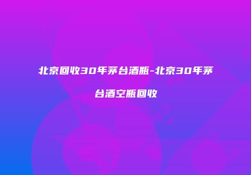 北京回收30年茅台酒瓶-北京30年茅台酒空瓶回收