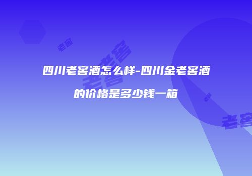 四川老窖酒怎么样-四川金老窖酒的价格是多少钱一箱