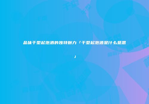 品味干型起泡酒的独特魅力「干型起泡酒是什么意思」