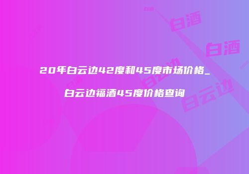 20年白云边42度和45度市场价格_白云边福酒45度价格查询