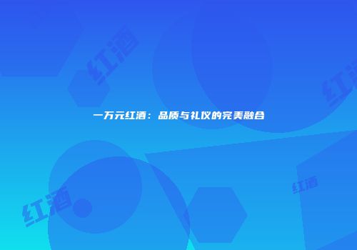 一万元红酒：品质与礼仪的完美融合