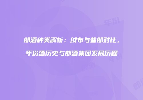 郎酒种类解析：绒布与普郎对比，年份酒历史与郎酒集团发展历程