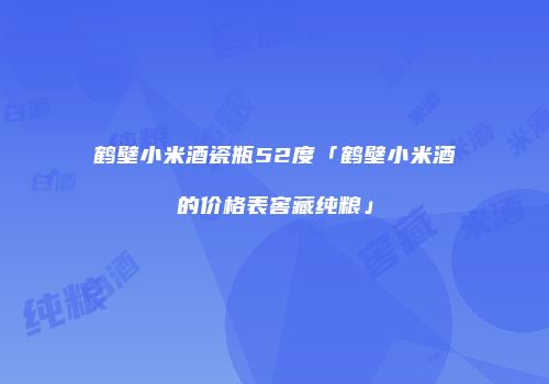 鹤壁小米酒瓷瓶52度「鹤壁小米酒的价格表窖藏纯粮」