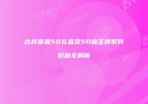 古井贡酒50礼盒及50度王牌系列价格全解析