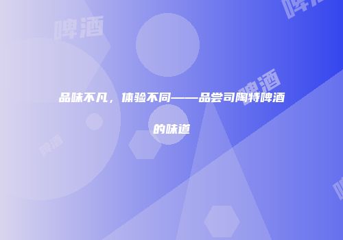 品味不凡，体验不同——品尝司陶特啤酒的味道