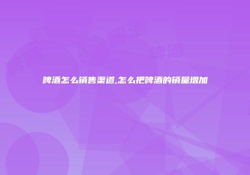 啤酒怎么销售渠道,怎么把啤酒的销量增加