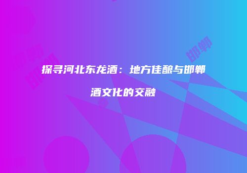 探寻河北东龙酒：地方佳酿与邯郸酒文化的交融