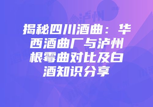 揭秘四川酒曲：华西酒曲厂与泸州根霉曲对比及白酒知识分享