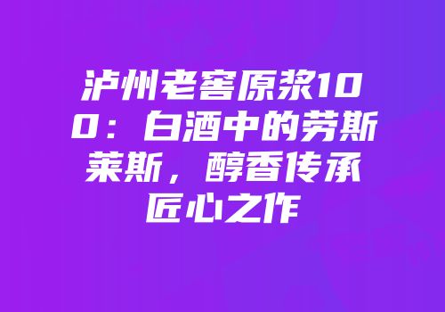 泸州老窖原浆100：白酒中的劳斯莱斯，醇香传承匠心之作